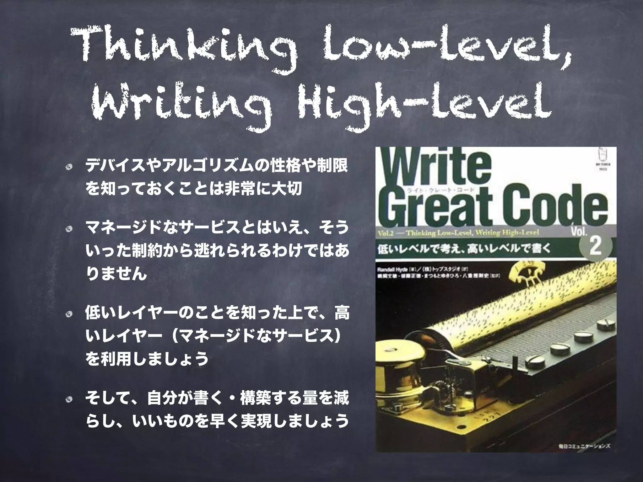 Thinking low-level,
Writing High-level
デバイスやアルゴリズムの性格や制限
を知っておくことは非常に大切
マネージドなサービスとはいえ、そう
いった制約から逃れられるわけではあ
りません
低いレイヤーのことを知った上で、高
いレイヤー（マネージドなサービス）
を利用しましょう
そして、自分が書く・構築する量を減
らし、いいものを早く実現しましょう
 