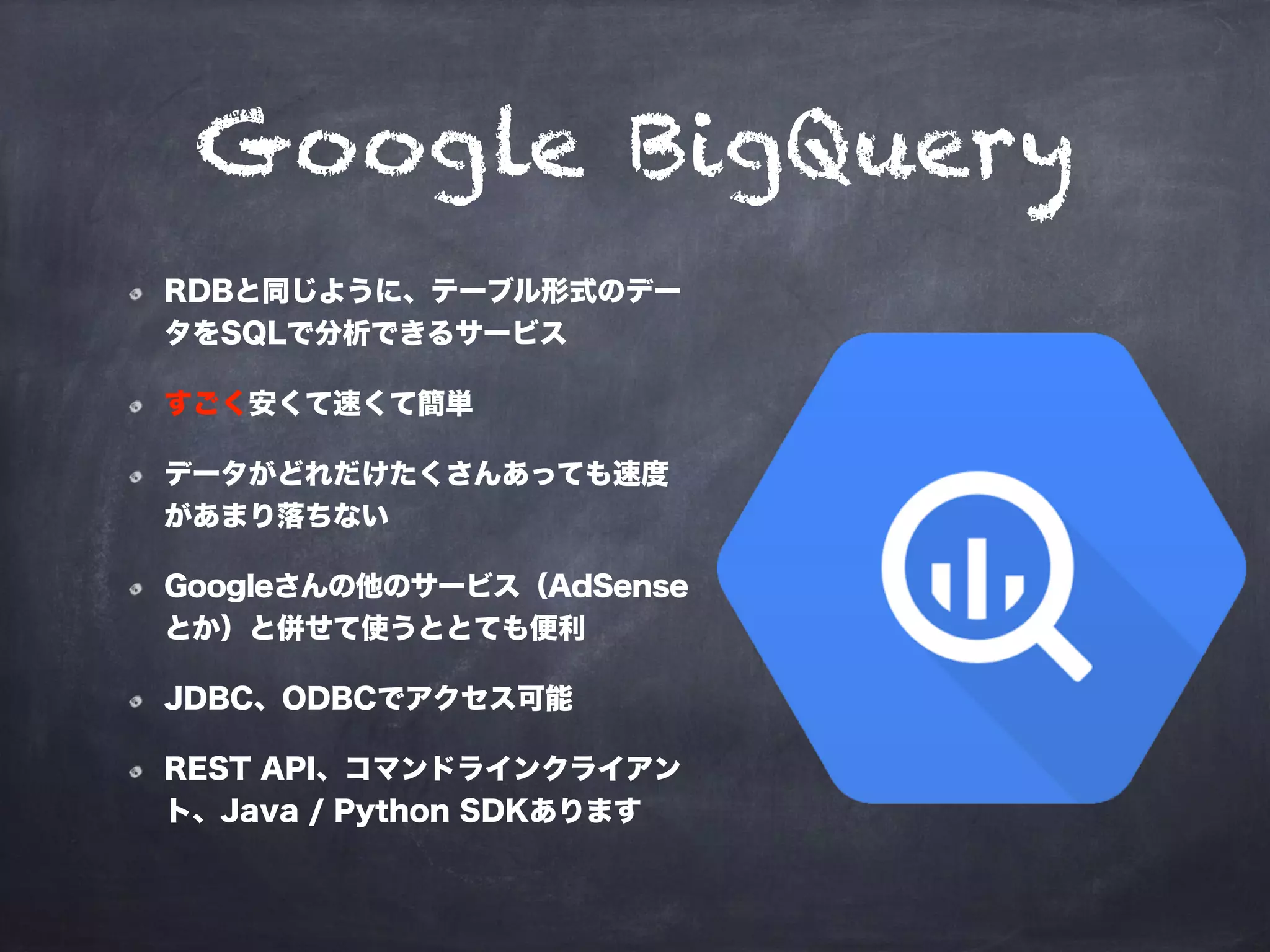 Google BigQuery
RDBと同じように、テーブル形式のデー
タをSQLで分析できるサービス
すごく安くて速くて簡単
データがどれだけたくさんあっても速度
があまり落ちない
Googleさんの他のサービス（AdSense
とか）と併せて使うととても便利
JDBC、ODBCでアクセス可能
REST API、コマンドラインクライアン
ト、Java / Python SDKあります
 