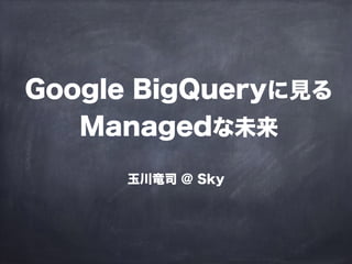 Google BigQueryに見る
Managedな未来
玉川竜司 @ Sky
 
