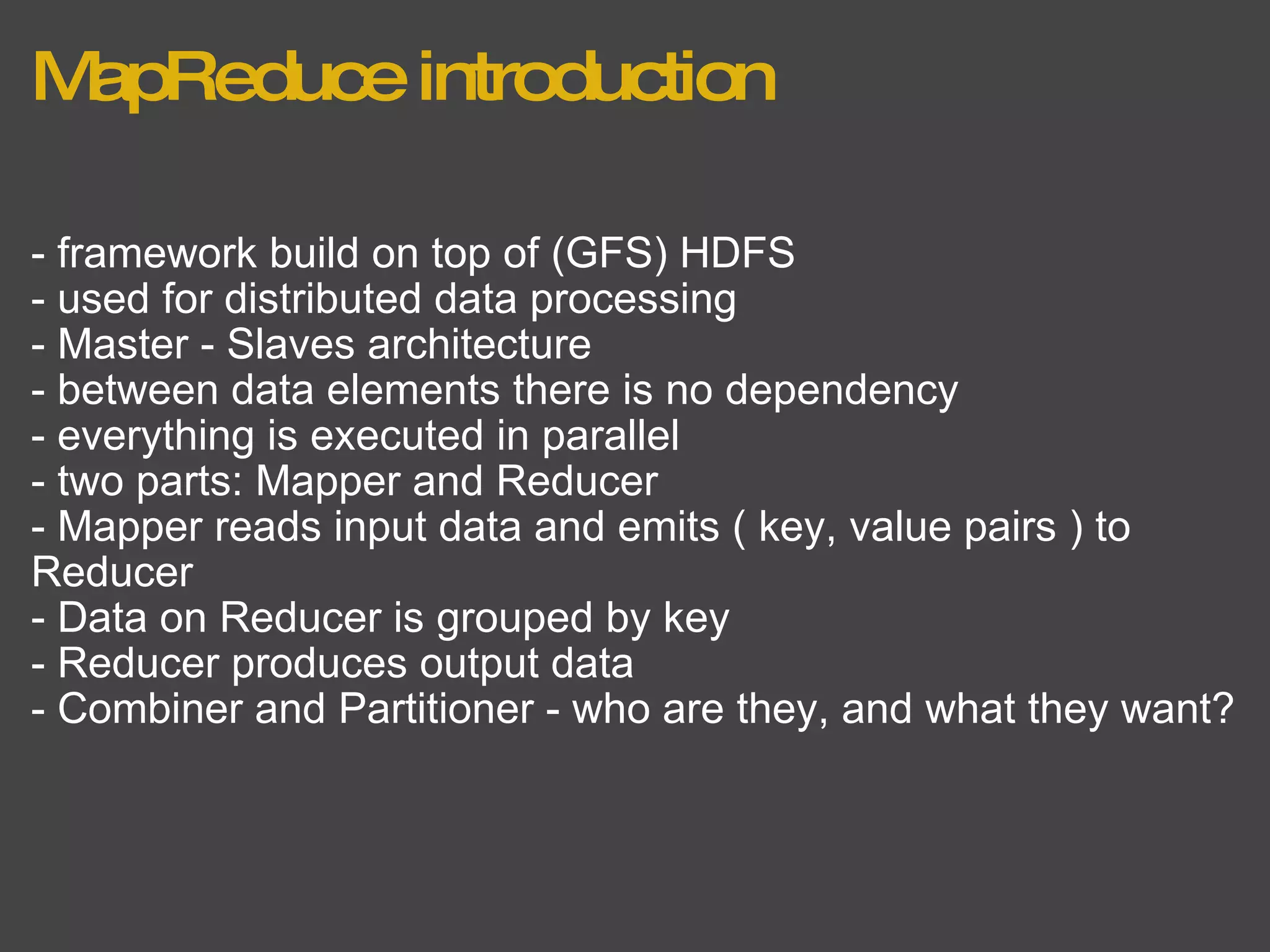 MapReduce introduction - framework build on top of (GFS) HDFS - used for distributed data processing - Master - Slaves architecture - between data elements there is no dependency - everything is executed in parallel - two parts: Mapper and Reducer - Mapper reads input data and emits ( key, value pairs ) to Reducer - Data on Reducer is grouped by key - Reducer produces output data - Combiner and Partitioner - who are they, and what they want? 