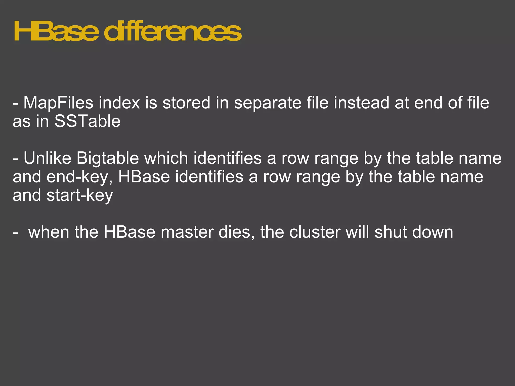HBase differences - MapFiles index is stored in separate file instead at end of file as in SSTable - Unlike Bigtable which identifies a row range by the table name and end-key, HBase identifies a row range by the table name and start-key -  when the HBase master dies, the cluster will shut down 