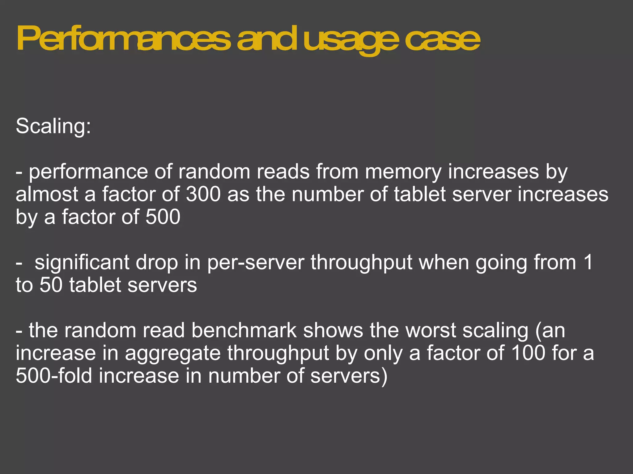 Performances and usage case Scaling: - performance of random reads from memory increases by almost a factor of 300 as the number of tablet server increases by a factor of 500 -  significant drop in per-server throughput when going from 1 to 50 tablet servers - the random read benchmark shows the worst scaling (an increase in aggregate throughput by only a factor of 100 for a 500-fold increase in number of servers) 