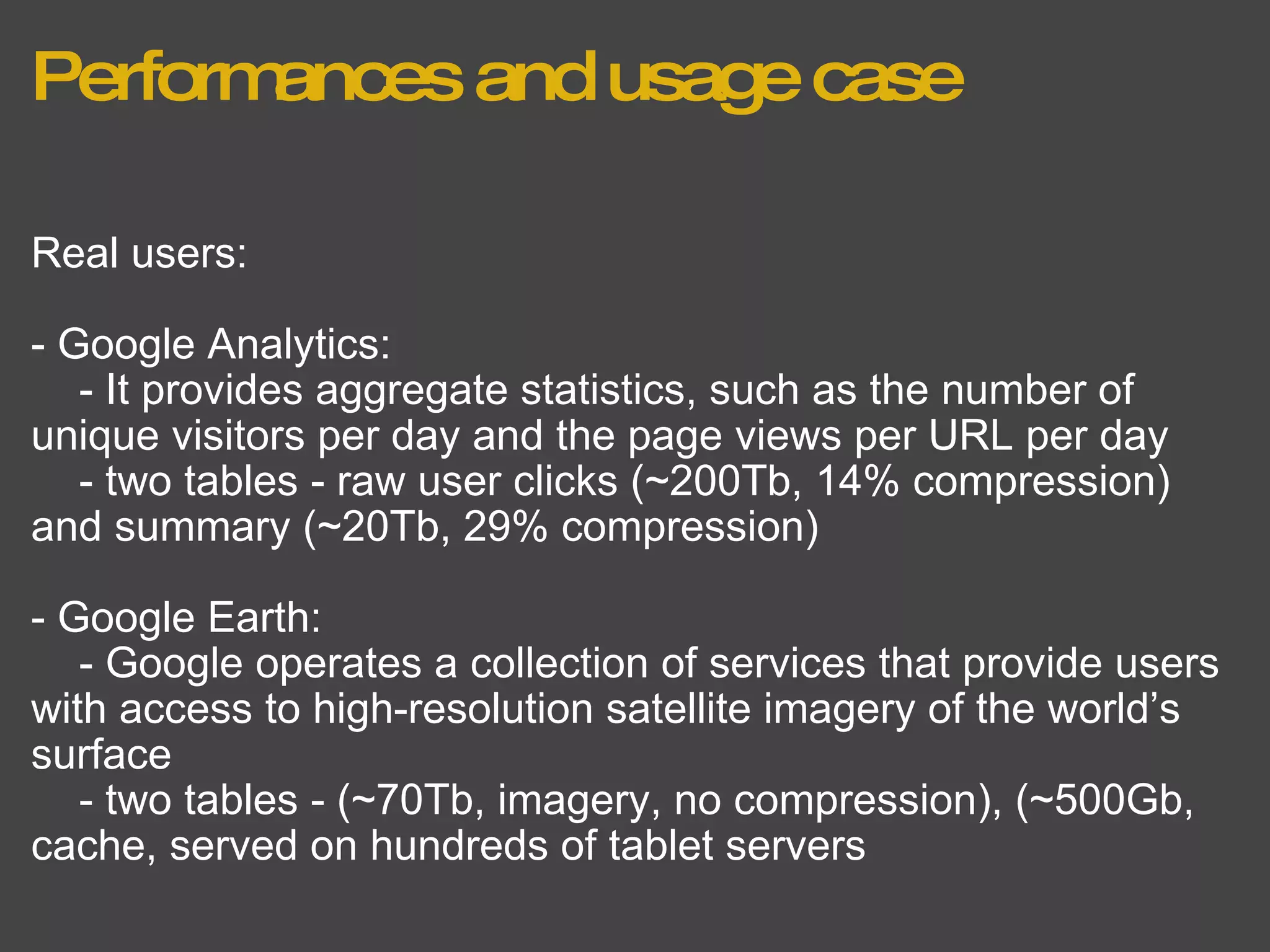 Performances and usage case Real users: - Google Analytics:      - It provides aggregate statistics, such as the number of unique visitors per day and the page views per URL per day      - two tables - raw user clicks (~200Tb, 14% compression) and summary (~20Tb, 29% compression) - Google Earth:      - Google operates a collection of services that provide users with access to high-resolution satellite imagery of the world’s surface      - two tables - (~70Tb, imagery, no compression), (~500Gb, cache, served on hundreds of tablet servers  