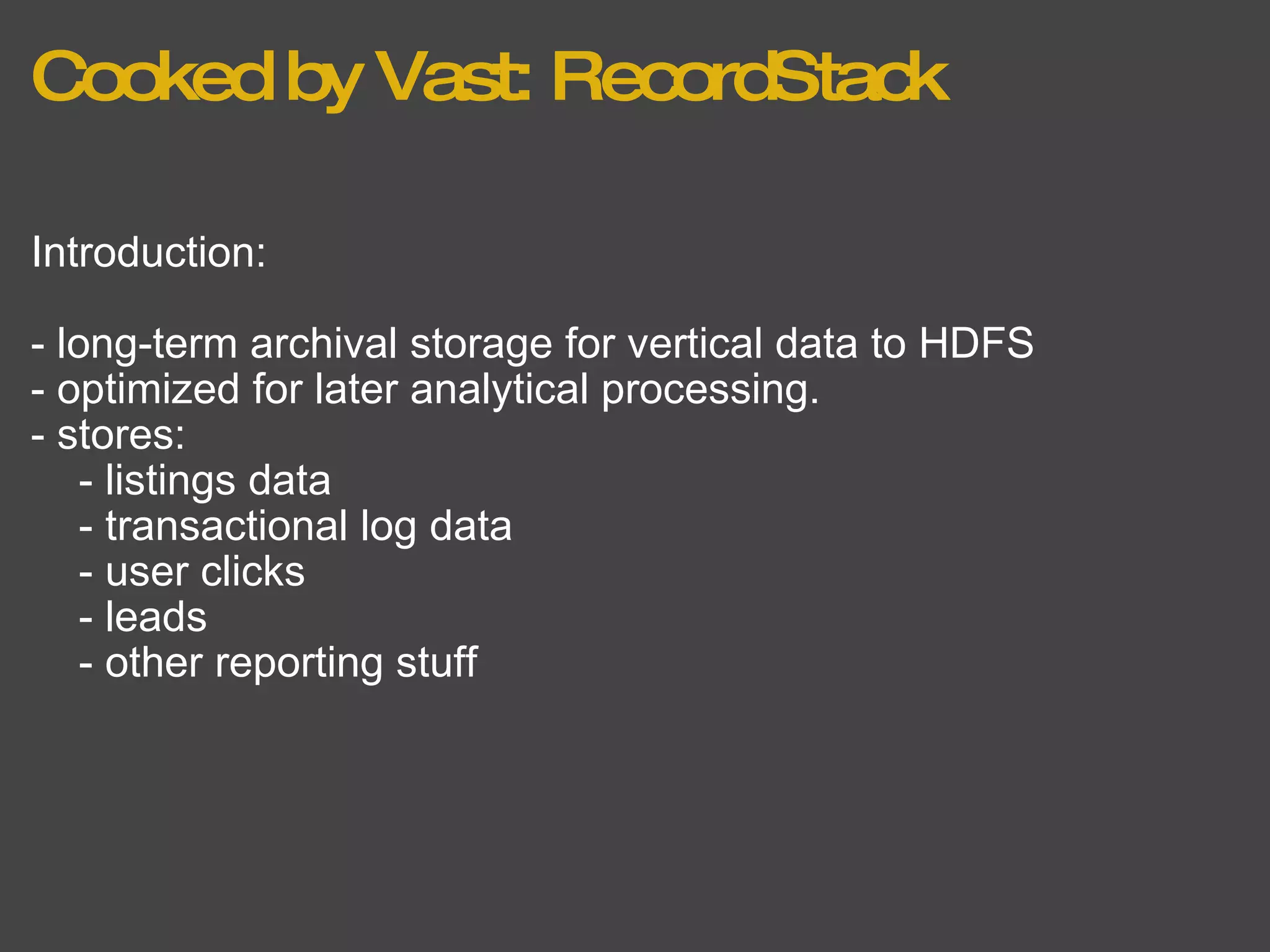 Cooked by Vast: RecordStack Introduction: - long-term archival storage for vertical data to HDFS - optimized for later analytical processing.  - stores:      - listings data      - transactional log data      - user clicks      - leads      - other reporting stuff  