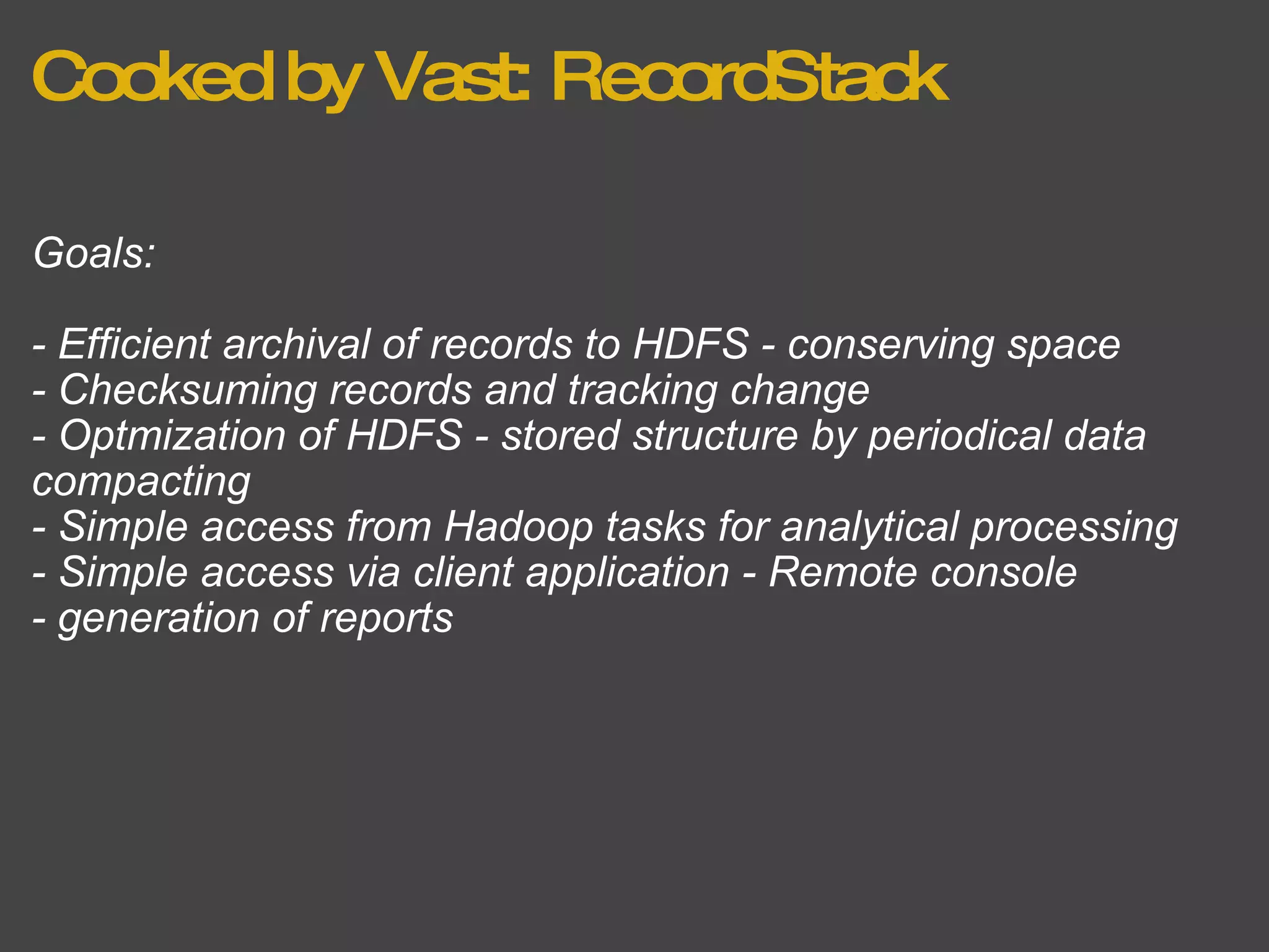 Cooked by Vast: RecordStack Goals: - Efficient archival of records to HDFS - conserving space - Checksuming records and tracking change - Optmization of HDFS - stored structure by periodical data compacting - Simple access from Hadoop tasks for analytical processing - Simple access via client application - Remote console - generation of reports 