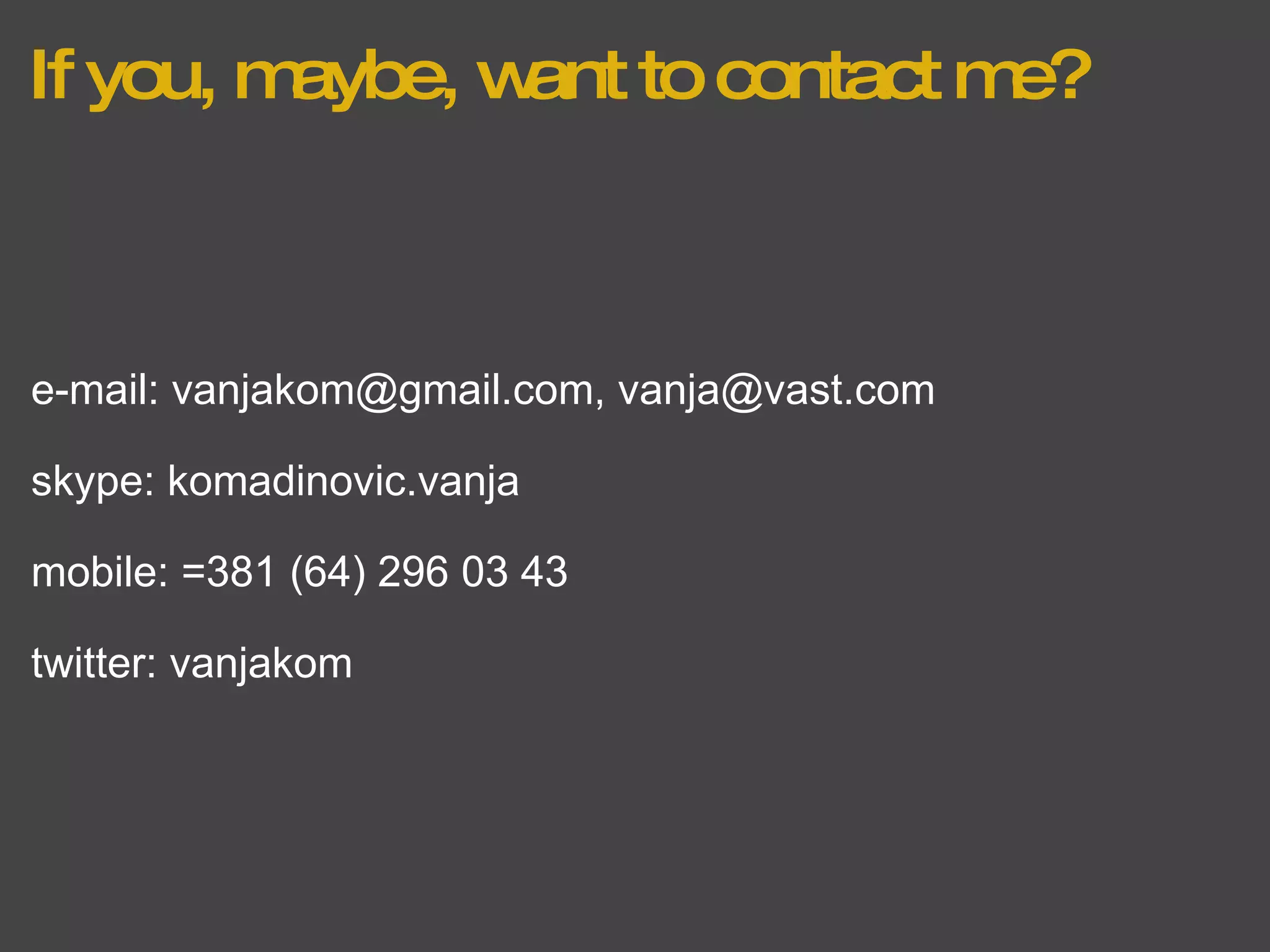 If you, maybe, want to contact me? e-mail: vanjakom@gmail.com, vanja@vast.com skype: komadinovic.vanja mobile: =381 (64) 296 03 43 twitter: vanjakom 