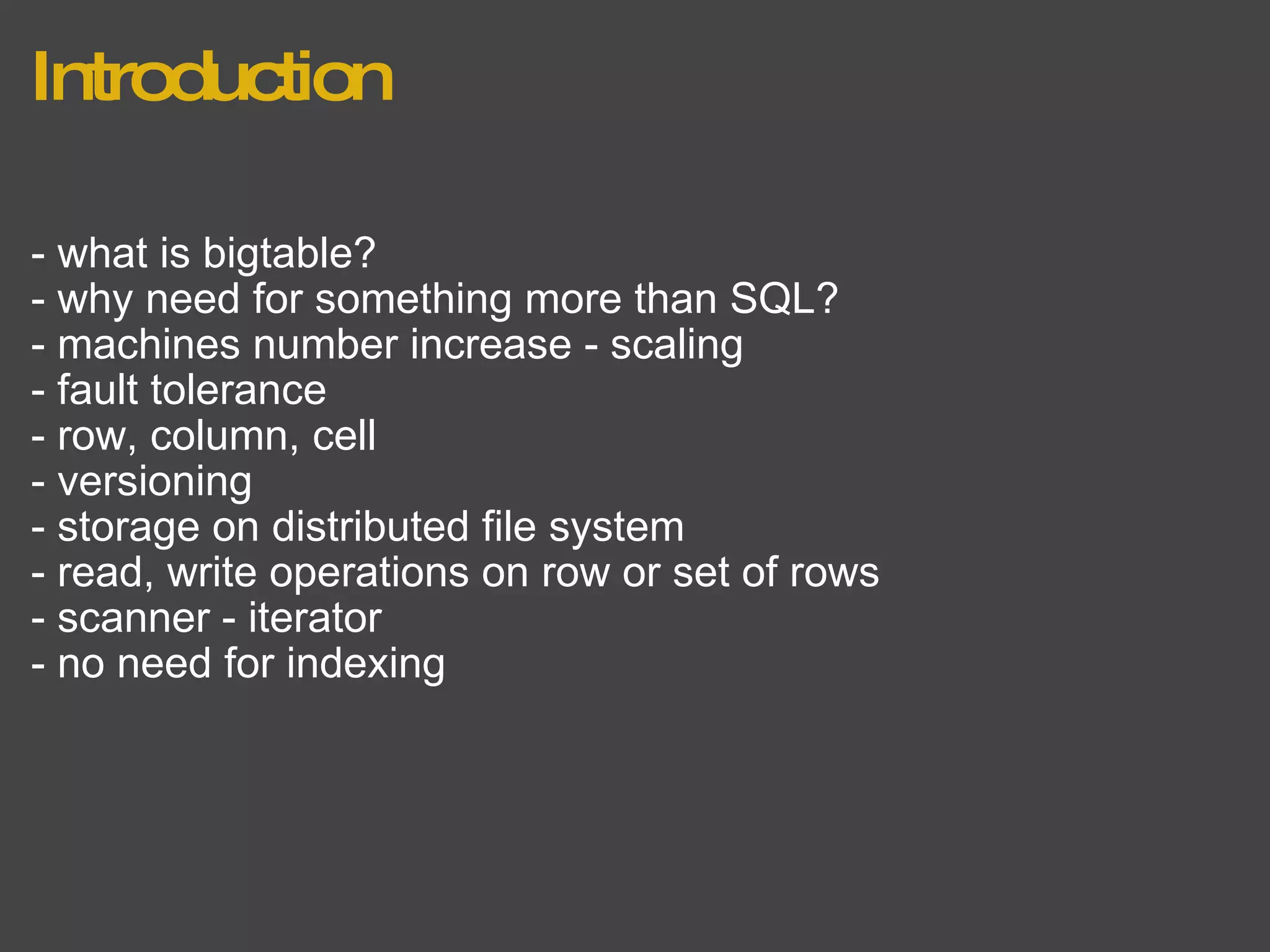 Introduction - what is bigtable? - why need for something more than SQL? - machines number increase - scaling - fault tolerance - row, column, cell - versioning - storage on distributed file system - read, write operations on row or set of rows - scanner - iterator - no need for indexing 