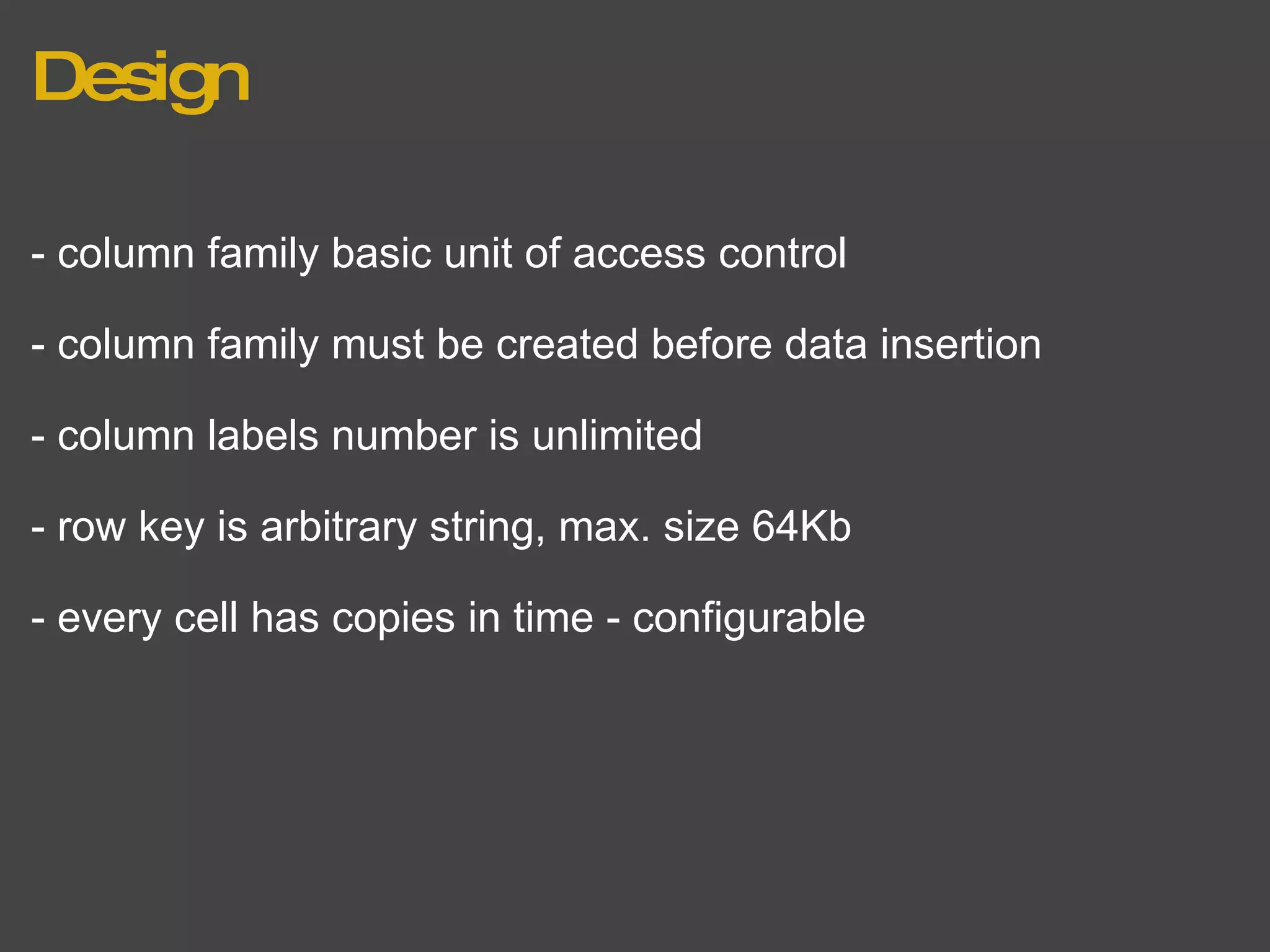Design - column family basic unit of access control - column family must be created before data insertion - column labels number is unlimited - row key is arbitrary string, max. size 64Kb - every cell has copies in time - configurable 