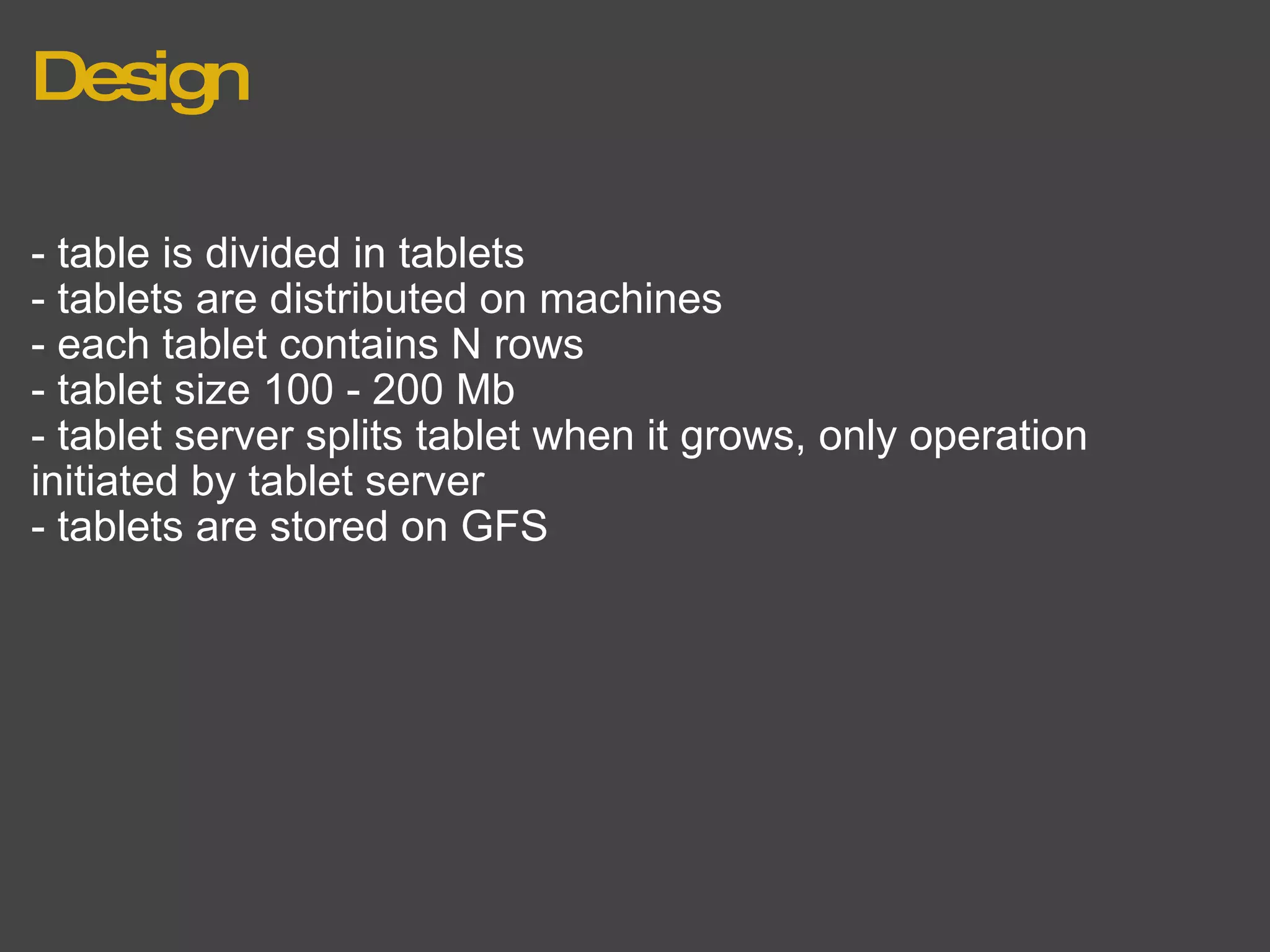 Design - table is divided in tablets - tablets are distributed on machines - each tablet contains N rows - tablet size 100 - 200 Mb - tablet server splits tablet when it grows, only operation initiated by tablet server - tablets are stored on GFS 