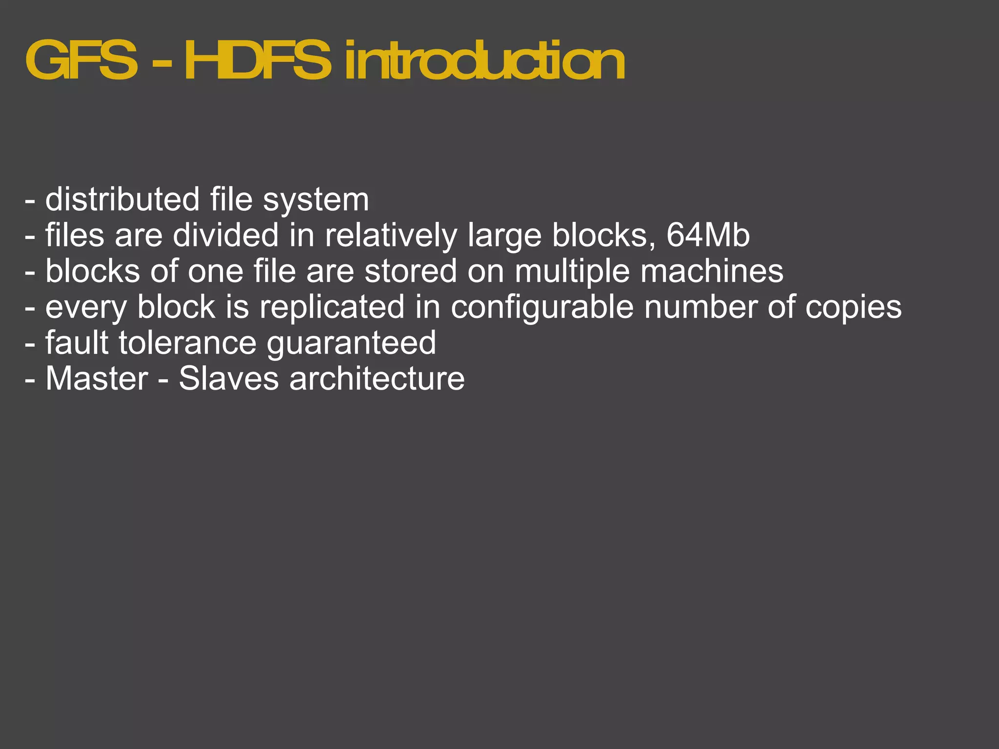GFS - HDFS introduction - distributed file system - files are divided in relatively large blocks, 64Mb - blocks of one file are stored on multiple machines - every block is replicated in configurable number of copies - fault tolerance guaranteed - Master - Slaves architecture   