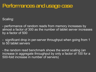 Performances and usage case Scaling: - performance of random reads from memory increases by almost a factor of 300 as the number of tablet server increases by a factor of 500 -  significant drop in per-server throughput when going from 1 to 50 tablet servers - the random read benchmark shows the worst scaling (an increase in aggregate throughput by only a factor of 100 for a 500-fold increase in number of servers) 