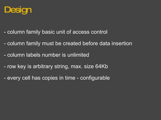 Design - column family basic unit of access control - column family must be created before data insertion - column labels number is unlimited - row key is arbitrary string, max. size 64Kb - every cell has copies in time - configurable 