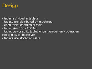 Design - table is divided in tablets - tablets are distributed on machines - each tablet contains N rows - tablet size 100 - 200 Mb - tablet server splits tablet when it grows, only operation initiated by tablet server - tablets are stored on GFS 