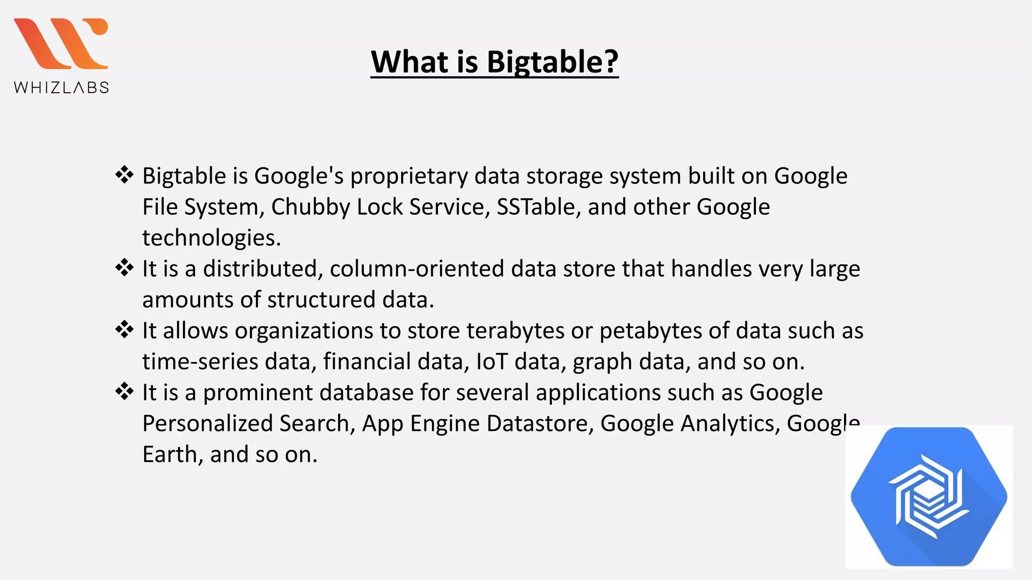 What is Bigtable?
❖ Bigtable is Google's proprietary data storage system built on Google
File System, Chubby Lock Service, SSTable, and other Google
technologies.
❖ It is a distributed, column-oriented data store that handles very large
amounts of structured data.
❖ It allows organizations to store terabytes or petabytes of data such as
time-series data, financial data, IoT data, graph data, and so on.
❖ It is a prominent database for several applications such as Google
Personalized Search, App Engine Datastore, Google Analytics, Google
Earth, and so on.
 