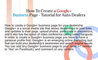 How To Create a Google+
      Business Page - Tutorial for Auto Dealers

How to create a Google+ business page for your dealership
Google+ is a social media site that allows dealerships to post links
and updates to their page, upload photos, participate in discussions,
and it also has the option of video conference calling called hangouts.
In order to create a Google+ business page you have to have a
personal profile first. Google+ is an emerging online marketing tool
that can build your dealership’s awareness and search engine results.
You can add any Google+ business page to your circle, +1 (similar
to “like” on Facebook), and comment on any content.
 