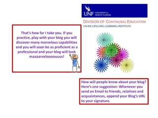 DIVISION OF CONTINUING EDUCATIONThat’s how far I take you. If you practice, play with your blog you will discover many marvelous capabilities and you will soon be as proficient as a professional and your blog will look maaaarveloooouuus!How will people know about your blog?Here’s one suggestion: Whenever you send an Email to friends, relatives and acquaintances, append your Blog’s URL to your signature.