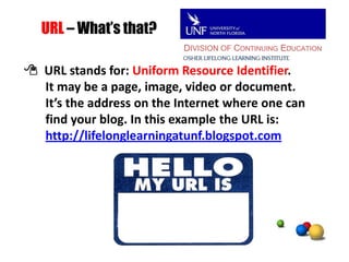 DIVISION OF CONTINUING EDUCATIONURL – What’s that? URL stands for: Uniform Resource Identifier.       It may be a page, image, video or document.       It’s the address on the Internet where one canfind your blog. In this example the URL is:http://lifelonglearningatunf.blogspot.com