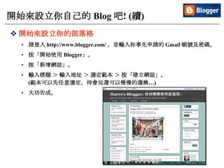 10
開始來設立你自己的 Blog 吧! (續)
 開始來設立你的部落格
• 請登入 http://www.blogger.com/ ，並輸入你事先申請的 Gmail 帳號及密碼。
• 按「開始使用 Blogger」。
• 按「新增網誌」。
• 輸入標題 ＞ 輸入地址 ＞ 選定範本 ＞ 按「建立網誌」。
(範本可以先任意選定，待會兒還可以慢慢的選換…)
• 大功告成。
 