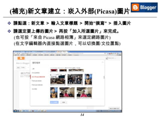 14
(補充)新文章建立：崁入外部(Picasa)圖片
 請點選：新文章 ＞ 輸入文章標題 ＞ 開始”撰寫” ＞ 插入圖片
 請選定要上傳的圖片＞ 再按「加入所選圖片」來完成。
(也可按「來自 Picasa 網路相簿」來選定網路圖片)
(在文字編輯器內直接點選圖片，可以切換圖/文位置點)
 
