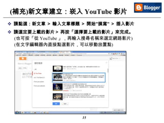 15
(補充)新文章建立：崁入 YouTube 影片
 請點選：新文章 ＞ 輸入文章標題 ＞ 開始”撰寫” ＞ 插入影片
 請選定要上載的影片＞ 再按「選擇要上載的影片」來完成。
(也可按「從 YouTube 」，再輸入搜尋名稱來選定網路影片)
(在文字編輯器內直接點選影片，可以移動放置點)
 