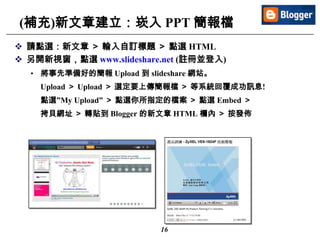 16
(補充)新文章建立：崁入 PPT 簡報檔
 請點選：新文章 ＞ 輸入自訂標題 ＞ 點選 HTML
 另開新視窗，點選 www.slideshare.net (註冊並登入)
• 將事先準備好的簡報 Upload 到 slideshare 網站。
Upload ＞ Upload ＞ 選定要上傳簡報檔 ＞ 等系統回覆成功訊息!
點選”My Upload” ＞ 點選你所指定的檔案 ＞ 點選 Embed ＞
拷貝網址 ＞ 轉貼到 Blogger 的新文章 HTML 欄內 ＞ 按發佈
 