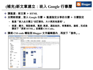 17
(補充)新文章建立：崁入 Google 行事曆
 請點選：新文章 ＞ HTML
 另開新視窗，登入 Google 日曆 ＞ 點選指定分享的日曆 ＞ 日曆設定
• 點選「嵌入此日曆之”自訂顏色、大小與其他選項” 」
• 挑選：顯示、預設檢視、寬度 /高度、週起始於、背景顏色、邊框，完成後
請按下「更新 HTML」並複製 CSS Code。
 請將 CSS code 轉貼到 Blogger 文字編輯器內，再按下「發佈」。
 