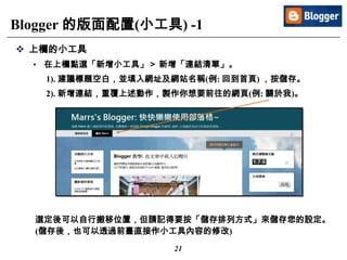 21
Blogger 的版面配置(小工具) -1
 上欄的小工具
• 在上欄點選「新增小工具」＞ 新增「連結清單」。
1). 建議標題空白，並填入網址及網站名稱(例: 回到首頁) ，按儲存。
2). 新增連結，重覆上述動作，製作你想要前往的網頁(例: 關於我)。
選定後可以自行搬移位置，但請記得要按「儲存排列方式」來儲存您的設定。
(儲存後，也可以透過前臺直接作小工具內容的修改)
 
