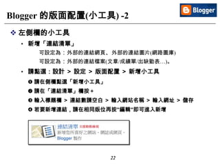 22
Blogger 的版面配置(小工具) -2
 左側欄的小工具
• 新增「連結清單」
可設定為：外部的連結網頁、外部的連結圖片(網路圖庫)
可設定為：外部的連結檔案(文章/成績單/出缺勤表…)。
• 請點選：設計 ＞ 設定 ＞ 版面配置 ＞ 新增小工具
 請在側欄點選「新增小工具」
 請在「連結清單」欄按＋
 輸入標題欄 ＞ 連結數請空白 ＞ 輸入網站名稱 ＞ 輸入網址 ＞ 儲存
 若要新增連結，請在相同版位再按”編輯”即可進入新增
 