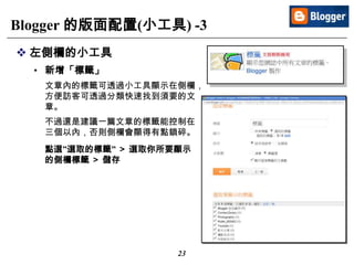 23
Blogger 的版面配置(小工具) -3
 左側欄的小工具
• 新增「標籤」
文章內的標籤可透過小工具顯示在側欄，
方便訪客可透過分類快速找到須要的文
章。
不過還是建議一篇文章的標籤能控制在
三個以內，否則側欄會顯得有點鎖碎。
點選”選取的標籤” ＞ 選取你所要顯示
的側欄標籤 ＞ 儲存
 
