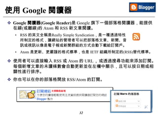 32
使用 Google 閱讀器
 Google 閱讀器(Google Reader)是 Google 旗下一個部落格閱讀器，能提供
在線(或離線)的 Atom 和 RSS 新文章閱讀。
• RSS 的英文全稱是Really Simple Syndication，是一種透過特性
所制定的格式，讓網站的管理者可以把部落格文章、新聞、音
訊或視訊以像是電子報或新聞群組的方式自動下載給訂閱戶。
• Atom 是更新、更嚴謹的格式標準，也是 IETF 組織所制定的(RSS)替代標準。
 使用者可以直接輸入 RSS 或 Atom 的 URL，或透過搜尋功能來添加訂閱。
每個新增文章的未讀條數會自動更新並在左欄中顯示，且可以按日期或相
關性進行排序。
 你也可以在你的部落格開放 RSS/Atom 的訂閱。
 