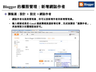 36
Blogger 的權限管理：新增網誌作者
 請點選：設計 ＞ 設定 ＞網誌作者
• 網誌作者也就是管理員，你可以按新增作者來新增管理員。
• 輸入帳號或是從 Gmail 連絡簿裡挑選新增名單，完成後請按「邀請作者」，
然後等對方回覆確認後即可。
 