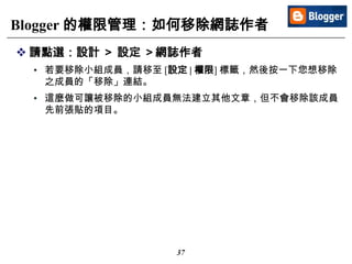 37
Blogger 的權限管理：如何移除網誌作者
 請點選：設計 ＞ 設定 ＞網誌作者
• 若要移除小組成員，請移至 [設定 | 權限] 標籤，然後按一下您想移除
之成員的「移除」連結。
• 這麼做可讓被移除的小組成員無法建立其他文章，但不會移除該成員
先前張貼的項目。
 