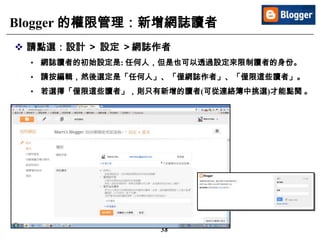 38
Blogger 的權限管理：新增網誌讀者
 請點選：設計 ＞ 設定 ＞網誌作者
• 網誌讀者的初始設定是: 任何人，但是也可以透過設定來限制讀者的身份。
• 請按編輯，然後選定是「任何人」、「僅網誌作者」、「僅限這些讀者」。
• 若選擇「僅限這些讀者」，則只有新增的讀者(可從連絡簿中挑選)才能點閱 。
 