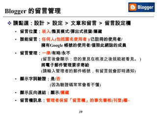 39
Blogger 的留言管理
 請點選：設計 ＞ 設定 ＞ 文章和留言 ＞ 留言設定欄
• 留言位置：崁入/整頁模式/彈出式視窗/隱藏
• 誰能留言：任何人(包括匿名使用者 )/已註冊的使用者/
擁有Google 帳號的使用者/僅限此網誌的成員
• 留言管理：一律/有時/永不
(留言後會顯示：您的意見在核准之後就能被看見。 )
將電子郵件管理要求寄給
(請輸入管理者的郵件帳號，有留言就會即時通知)
• 顯示字詞驗證：是/否
(因為驗證碼常常會看不懂)
• 顯示反向連結：顯示/隱藏
• 留言欄訊息：管理者保留「留言欄」的事先審核(刊登)權~
 