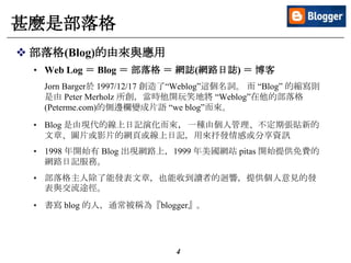 4
甚麼是部落格
 部落格(Blog)的由來與應用
• Web Log ＝ Blog ＝ 部落格 ＝ 網誌(網路日誌) ＝ 博客
Jorn Barger於 1997/12/17 創造了“Weblog”這個名詞。 而 “Blog” 的縮寫則
是由 Peter Merholz 所創，當時他開玩笑地將 “Weblog”在他的部落格
(Peterme.com)的側邊欄變成片語 “we blog”而來。
• Blog 是由現代的線上日記演化而來，一種由個人管理、不定期張貼新的
文章、圖片或影片的網頁或線上日記，用來抒發情感或分享資訊
• 1998 年開始有 Blog 出現網路上，1999 年美國網站 pitas 開始提供免費的
網路日記服務。
• 部落格主人除了能發表文章，也能收到讀者的迴響，提供個人意見的發
表與交流途徑。
• 書寫 blog 的人，通常被稱為『blogger』。
 