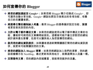 40
如何宣傳你的 Blogger
 將您的網誌連結至 Google+：如果您將 Blogger 簡介切換成 Google+，即
可運用自動分享功能、Google+ 網誌社群及日後推出的各項功能，培養
自己的忠實讀者群。
 將搜尋引擎的機制納入考量：善用 Blogger 的搜尋偏好設定功能，讓讀
者更容易找到您的內容。
 允許以電子郵件傳送文章：如果您的網誌使用以電子郵件傳送文章的功
能，讀者即可將您的文章轉寄給朋友。這樣做可能不會立即對您的網站
統計資料產生影響，但是可以讓其他人為您宣傳您的網站。
 啟用您的網站資訊提供：如果讀者透過新聞閱讀器訂閱您的網站資訊提
供，就更有可能閱讀到您的文章。
 將您的網誌加入 Blogger 清單：如果您將網誌加入我們的清單，您的網
誌就會顯示在 Nextblog、最近更新和其他地方，就像選擇加入流量一樣。
 定期發佈文章：您的網誌內容越豐富，就能得到越多的流量。
 