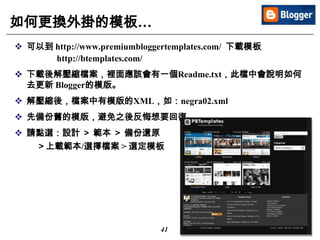 41
如何更換外掛的模板…
 可以到 http://www.premiumbloggertemplates.com/ 下載模板
http://btemplates.com/
 下載後解壓縮檔案，裡面應該會有一個Readme.txt，此檔中會說明如何
去更新 Blogger的模版。
 解壓縮後，檔案中有模版的XML，如：negra02.xml
 先備份舊的模版，避免之後反悔想要回復。
 請點選：設計 ＞ 範本 ＞ 備份還原
＞上載範本/選擇檔案 > 選定模板
 