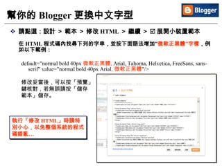 42
幫你的 Blogger 更換中文字型
 請點選：設計 ＞ 範本 ＞ 修改 HTML ＞ 繼續 ＞  展開小裝置範本
在 HTML 程式碼內找尋下列的字串，並按下面語法增加”微軟正黑體”字樣，例
如以下範例：
default="normal bold 40px 微軟正黑體, Arial, Tahoma, Helvetica, FreeSans, sans-
serif" value="normal bold 40px Arial, 微軟正黑體"/>
修改妥當後，可以按「預覽」
鍵核對，若無誤請按「儲存
範本」儲存。
執行「修改 HTML」時請特
別小心，以免整個系統的程式
碼錯亂…
 