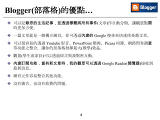 6
Blogger(部落格)的優點…
 可以記錄您的生活紀事，並透過標籤將所有事件(文章)作自動分類，讓觀眾點閱
時更加方便。
 一篇文章就是一個獨立網頁，並可透過內建的 Google 搜尋來快速找尋舊文章。
 可以很容易的透過 Youtube 影音、PowerPoint 簡報、Picasa 相簿、網路問券調查
等功能之整合，讓你的部落格發揮最大(教學)效益。
 觀眾(學生或家長)可以透過留言與我緊密互動。
 內建訂閱功能，當有新文章時，我的觀眾可以透過 Google Reader(閱覽器)接收到
最新訊息。
 網頁元件容易整合其他功能。
 沒有廣告、也沒有收費的問題。
 