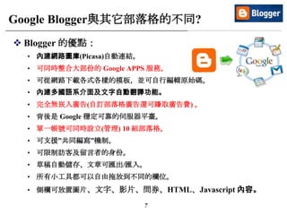 7
Google Blogger與其它部落格的不同?
 Blogger 的優點：
• 內建網路圖庫(Picasa)自動連結。
• 可同時整合大部份的 Google APPS 服務。
• 可從網路下載各式各樣的模板，並可自行編輯原始碼。
• 內建多國語系介面及文字自動翻譯功能。
• 完全無崁入廣告(自訂部落格廣告還可賺取廣告費) 。
• 背後是 Google 穩定可靠的伺服器平臺。
• 單一帳號可同時設立(管理) 10 組部落格。
• 可支援”共同編寫”機制。
• 可限制訪客及留言者的身份。
• 草稿自動儲存、文章可匯出/匯入。
• 所有小工具都可以自由拖放到不同的欄位。
• 側欄可放置圖片、文字、影片、問券、HTML、Javascript 內容。
 