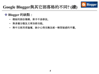 8
Google Blogger與其它部落格的不同? (續)
 Blogger 的缺點：
• 模板的語法複雜，新手不易修改。
• 無多層分類及文章加密功能。
• 無中文使用者論壇，缺少心得交換及統一解答疑惑的平臺。
 