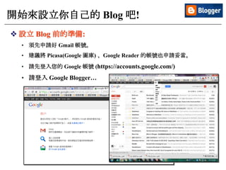 9
開始來設立你自己的 Blog 吧!
 設立 Blog 前的準備:
• 須先申請好 Gmail 帳號。
• 建議將 Picasa(Google 圖庫) 、Google Reader 的帳號也申請妥當。
• 請先登入您的 Google 帳號 (https://accounts.google.com/)
• 請登入 Google Blogger…
 
