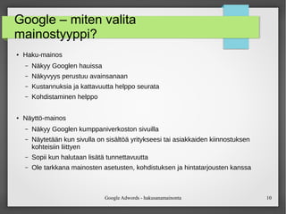 Google Adwords - hakusanamainonta 10
Google – miten valita
mainostyyppi?
● Haku-mainos
– Näkyy Googlen hauissa
– Näkyvyys perustuu avainsanaan
– Kustannuksia ja kattavuutta helppo seurata
– Kohdistaminen helppo
● Näyttö-mainos
– Näkyy Googlen kumppaniverkoston sivuilla
– Näytetään kun sivulla on sisältöä yritykseesi tai asiakkaiden kiinnostuksen
kohteisiin liittyen
– Sopii kun halutaan lisätä tunnettavuutta
– Ole tarkkana mainosten asetusten, kohdistuksen ja hintatarjousten kanssa
 