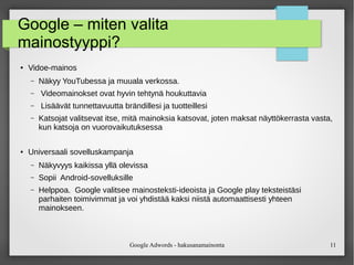 Google Adwords - hakusanamainonta 11
Google – miten valita
mainostyyppi?
● Vidoe-mainos
– Näkyy YouTubessa ja muuala verkossa.
– Videomainokset ovat hyvin tehtynä houkuttavia
– Lisäävät tunnettavuutta brändillesi ja tuotteillesi
– Katsojat valitsevat itse, mitä mainoksia katsovat, joten maksat näyttökerrasta vasta,
kun katsoja on vuorovaikutuksessa
● Universaali sovelluskampanja
– Näkyvyys kaikissa yllä olevissa
– Sopii Android-sovelluksille
– Helppoa. Google valitsee mainosteksti-ideoista ja Google play teksteistäsi
parhaiten toimivimmat ja voi yhdistää kaksi niistä automaattisesti yhteen
mainokseen.
 