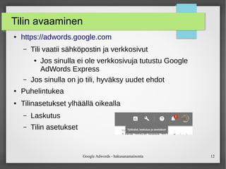 Google Adwords - hakusanamainonta 12
Tilin avaaminen
● https://adwords.google.com
– Tili vaatii sähköpostin ja verkkosivut
● Jos sinulla ei ole verkkosivuja tutustu Google
AdWords Express
– Jos sinulla on jo tili, hyväksy uudet ehdot
● Puhelintukea
● Tilinasetukset ylhäällä oikealla
– Laskutus
– Tilin asetukset
 