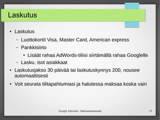 Google Adwords - hakusanamainonta 13
Laskutus
● Laskutus
– Luottokortit Visa, Master Card, American express
– Pankkisiirto
● Lisäät rahaa AdWords-tiliisi siirtämällä rahaa Googlelle
– Lasku, isot asiakkaat
● Laskutusjakso 30 päivää tai laskutuskynnys 200, nousee
automaattisesti
● Voit seurata tilitapahtumiasi ja halutessa maksaa koska vain
 