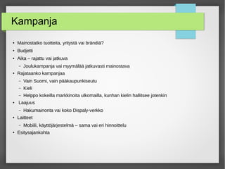 Kampanja
● Mainostatko tuotteita, yritystä vai brändiä?
● Budjetti
● Aika – rajattu vai jatkuva
– Joulukampanja vai myymälää jatkuvasti mainostava
● Rajataanko kampanjaa
– Vain Suomi, vain pääkaupunkiseutu
– Kieli
– Helppo kokeilla markkinoita ulkomailla, kunhan kielin hallitsee jotenkin
● Laajuus
– Hakumainonta vai koko Dispaly-verkko
● Laitteet
– Mobiili, käyttöjärjestelmä – sama vai eri hinnoittelu
● Esitysajankohta
 