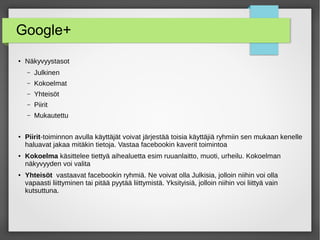 Google+
● Näkyvyystasot
– Julkinen
– Kokoelmat
– Yhteisöt
– Piirit
– Mukautettu
● Piirit-toiminnon avulla käyttäjät voivat järjestää toisia käyttäjiä ryhmiin sen mukaan kenelle
haluavat jakaa mitäkin tietoja. Vastaa facebookin kaverit toimintoa
● Kokoelma käsittelee tiettyä aihealuetta esim ruuanlaitto, muoti, urheilu. Kokoelman
näkyvyyden voi valita
● Yhteisöt vastaavat facebookin ryhmiä. Ne voivat olla Julkisia, jolloin niihin voi olla
vapaasti liittyminen tai pitää pyytää liittymistä. Yksityisiä, jolloin niihin voi liittyä vain
kutsuttuna.
 