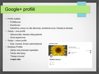 Google+ profiili
● Profiili sisältää:
– Profiilikuvan
– Kansikuvan
– Kokoelmia, joissa voi olla albumeja, yksittäisiä kuvia, linkkejä ja tekstejä
● Tietoja – oma profiili
– Vaikutusvalta, tilastoja näkyvyydestä
– Omat tapahtumat
● Tietoja – toisen profiili
– Estä, mykistä, ilmoita väärinkäytöstä
● Muokkaa Profiilia
– Valinta mitä yhteisöjä näytettään
– Tämän alat löytyy
”Tietoja minusta”
i-napin alta
 