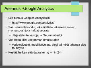 Asennus -Google Analytics
● Luo tunnus Googles Analyticsiin
– http://www.google.com/analytics/
● Saat seurantakoodin, joka liitetään jokaiseen sivuun,
(=omaisuus) jota haluat seurata
– Järjestelmän valvoja → Seurantatiedot
● Voit liittää tiliisi useamman omaisuuden
– verkkosivusto, mobiilisovellus, blogi tai mikä tahansa sivu
tai näyttö
● Kestää hetken että dataa kertyy –min 24h
 